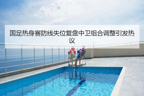 国足热身赛防线失位复盘中卫组合调整引发热议