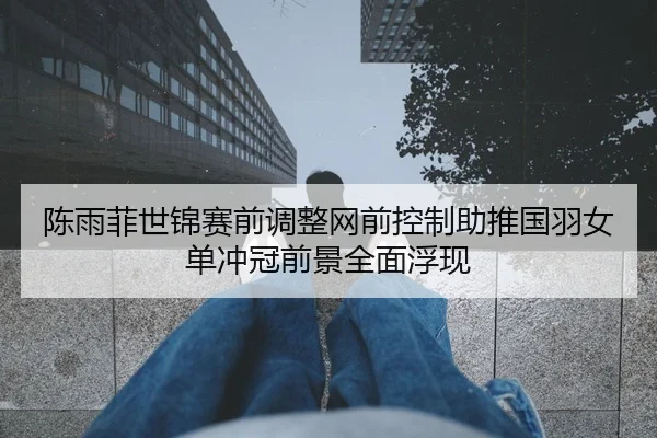 陈雨菲世锦赛前调整网前控制助推国羽女单冲冠前景全面浮现