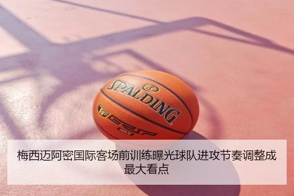 梅西迈阿密国际客场前训练曝光球队进攻节奏调整成最大看点