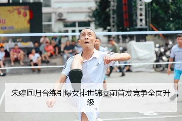 朱婷回归合练引爆女排世锦赛前首发竞争全面升级