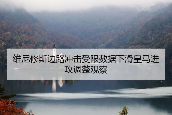 维尼修斯边路冲击受限数据下滑皇马进攻调整观察