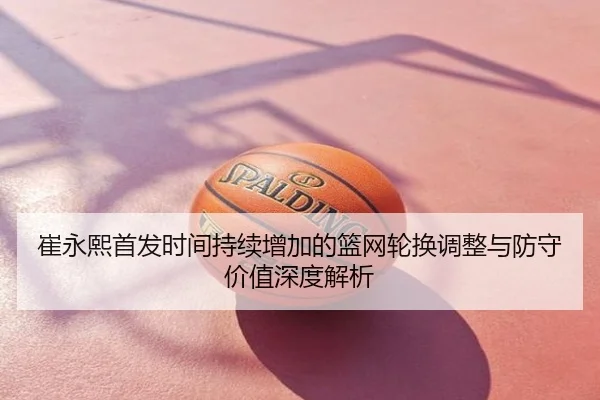 崔永熙首发时间持续增加的篮网轮换调整与防守价值深度解析